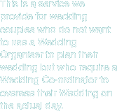 This is a service we provide for wedding couples who do not want to use a Wedding Organiser to plan their wedding but who require a wedding co-orinator to oversee their Wedding on the actual day